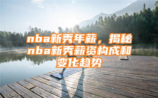 nba新秀年薪，揭秘nba新秀薪资构成和变化趋势