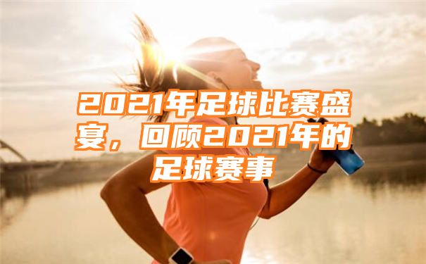 2021年足球比赛盛宴，回顾2021年的足球赛事