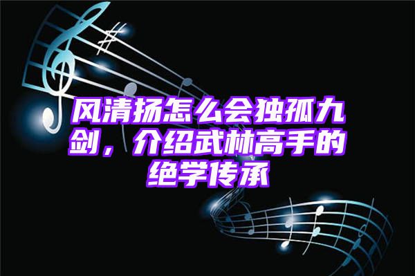 风清扬怎么会独孤九剑，介绍武林高手的绝学传承