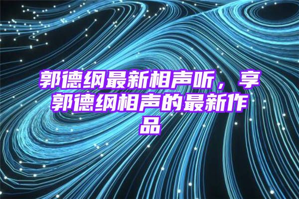 郭德纲最新相声听，享郭德纲相声的最新作品