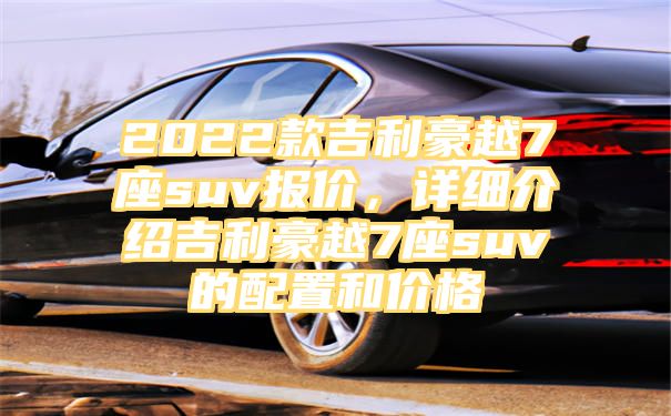 2022款吉利豪越7座suv报价，详细介绍吉利豪越7座suv的配置和价格