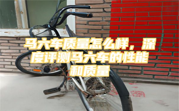 马六车质量怎么样，深度评测马六车的性能和质量