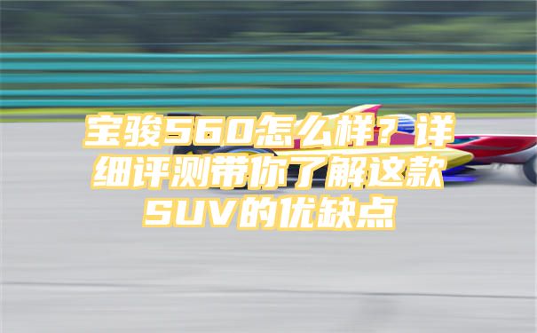 宝骏560怎么样？详细评测带你了解这款SUV的优缺点