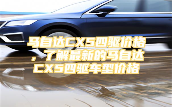 马自达CX5四驱价格，了解最新的马自达CX5四驱车型价格