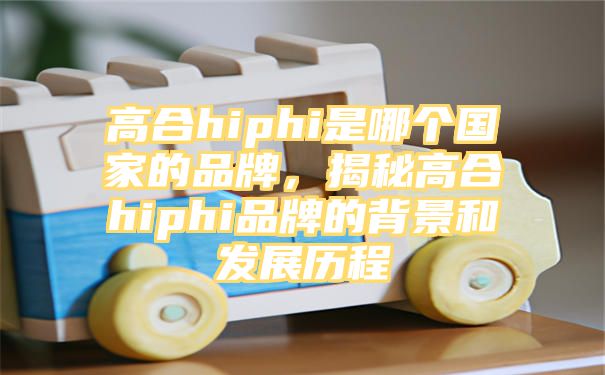 高合hiphi是哪个国家的品牌，揭秘高合hiphi品牌的背景和发展历程