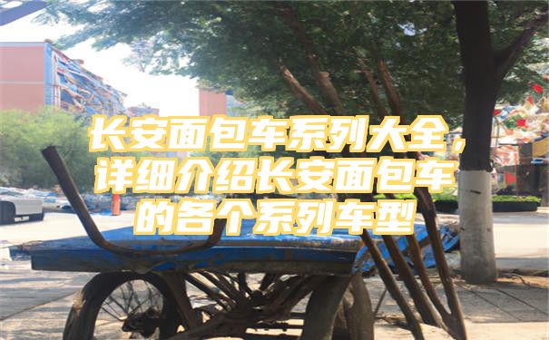 长安面包车系列大全，详细介绍长安面包车的各个系列车型