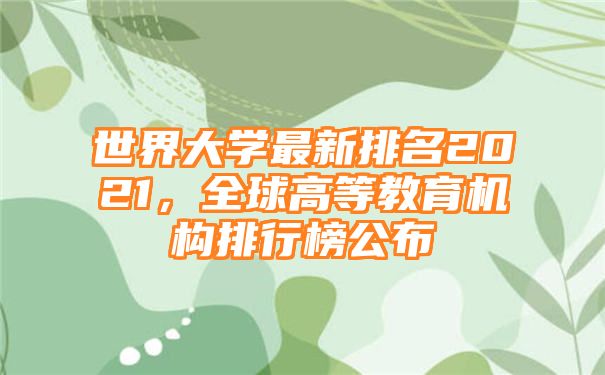 世界大学最新排名2021，全球高等教育机构排行榜公布