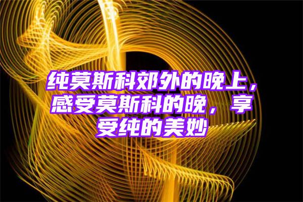 纯莫斯科郊外的晚上，感受莫斯科的晚，享受纯的美妙