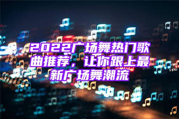 2022广场舞热门歌曲推荐，让你跟上最新广场舞潮流