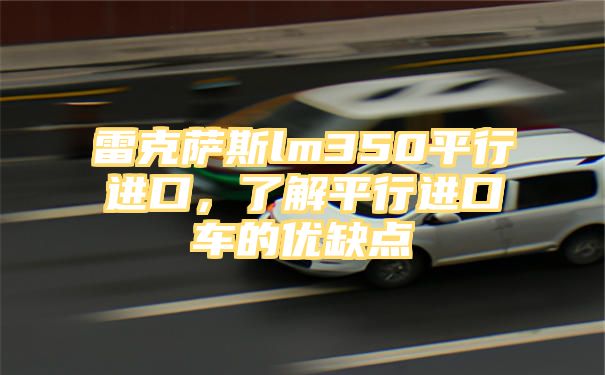 雷克萨斯lm350平行进口，了解平行进口车的优缺点