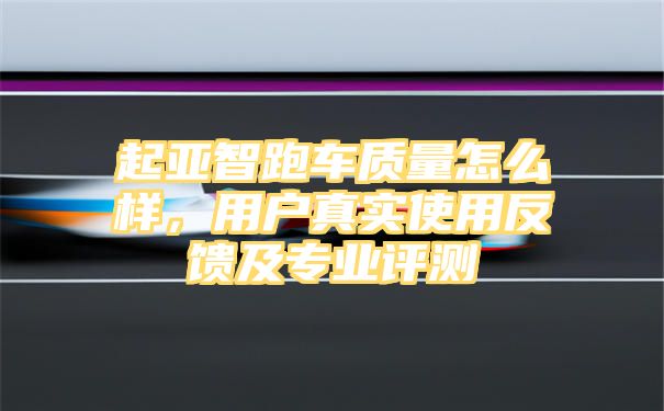 起亚智跑车质量怎么样，用户真实使用反馈及专业评测