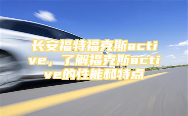 长安福特福克斯active，了解福克斯active的性能和特点