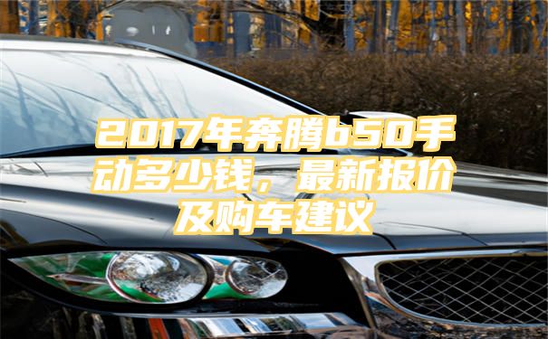 2017年奔腾b50手动多少钱，最新报价及购车建议