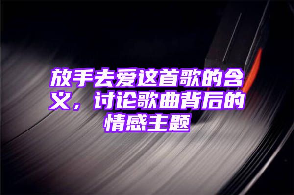 放手去爱这首歌的含义，讨论歌曲背后的情感主题