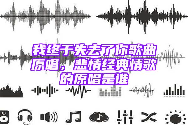 我终于失去了你歌曲原唱，悲情经典情歌的原唱是谁