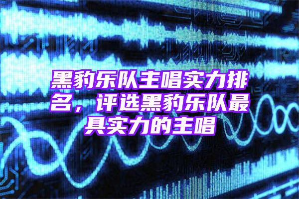 黑豹乐队主唱实力排名，评选黑豹乐队最具实力的主唱