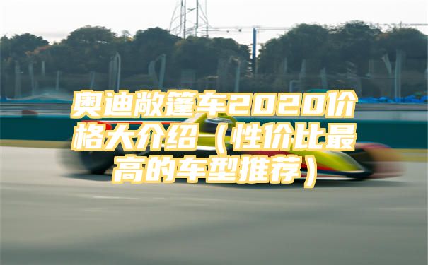 奥迪敞篷车2020价格大介绍（性价比最高的车型推荐）