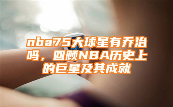 nba75大球星有乔治吗，回顾NBA历史上的巨星及其成就