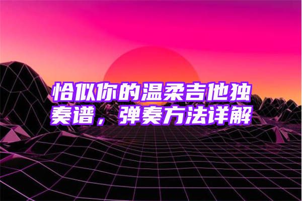 恰似你的温柔吉他独奏谱，弹奏方法详解