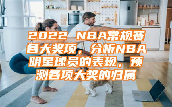 2022 NBA常规赛各大奖项，分析NBA明星球员的表现，预测各项大奖的归属