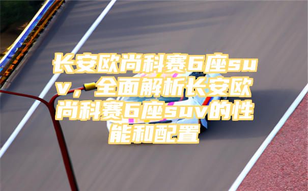 长安欧尚科赛6座suv，全面解析长安欧尚科赛6座suv的性能和配置