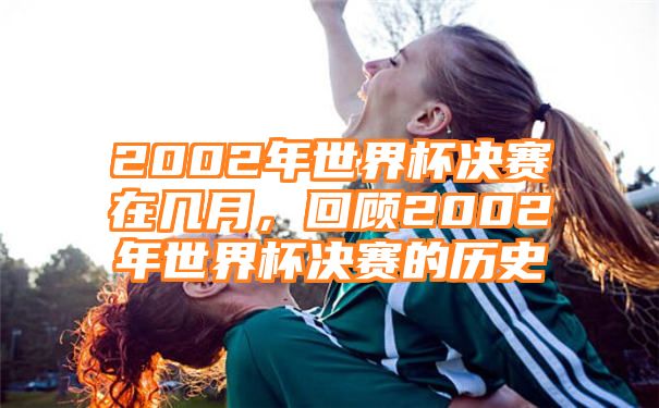 2002年世界杯决赛在几月，回顾2002年世界杯决赛的历史