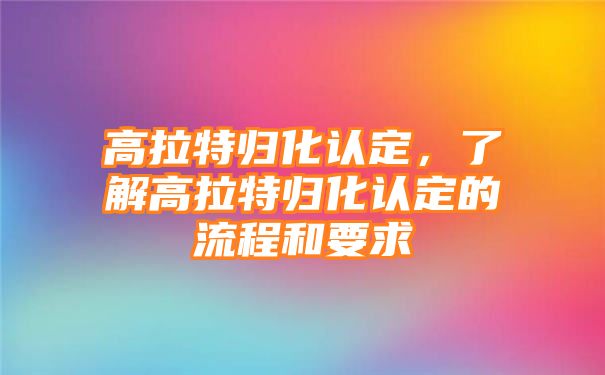 高拉特归化认定，了解高拉特归化认定的流程和要求