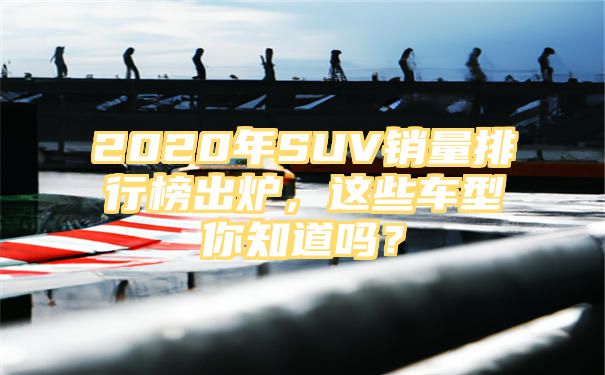 2020年SUV销量排行榜出炉，这些车型你知道吗？