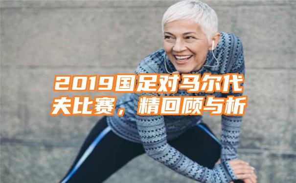 2019国足对马尔代夫比赛，精回顾与析