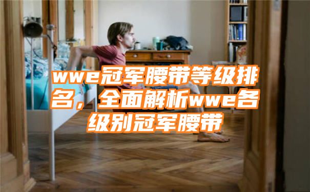 wwe冠军腰带等级排名，全面解析wwe各级别冠军腰带