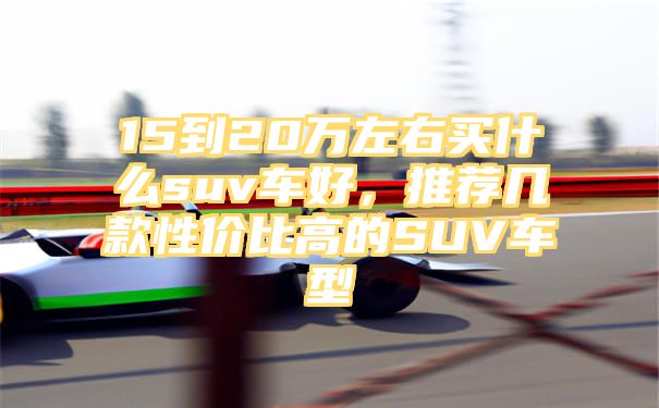 15到20万左右买什么suv车好，推荐几款性价比高的SUV车型