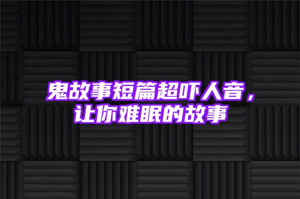 鬼故事短篇超吓人音，让你难眠的故事