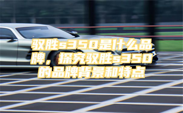 驭胜s350是什么品牌，探究驭胜s350的品牌背景和特点