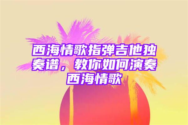 西海情歌指弹吉他独奏谱，教你如何演奏西海情歌