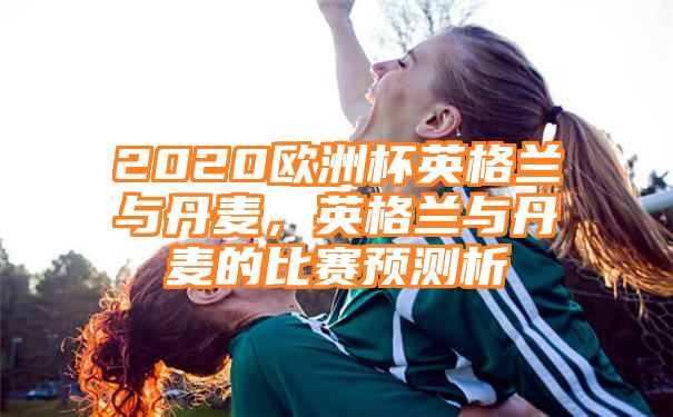 2020欧洲杯英格兰与丹麦，英格兰与丹麦的比赛预测析