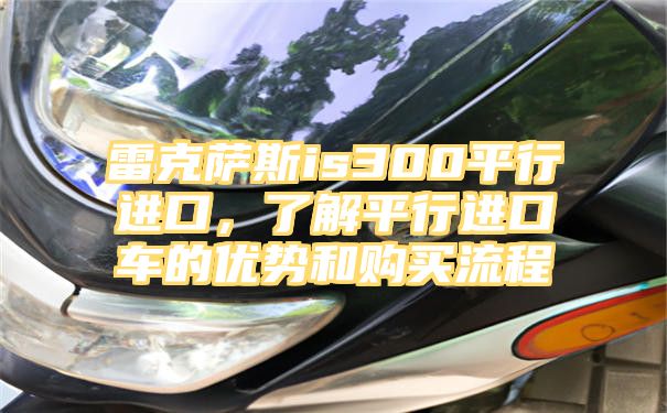 雷克萨斯is300平行进口，了解平行进口车的优势和购买流程