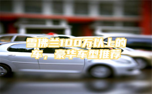 雪佛兰100万以上的车，豪华车型推荐