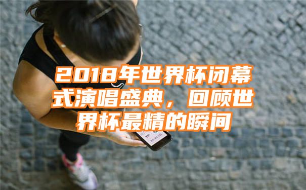 2018年世界杯闭幕式演唱盛典，回顾世界杯最精的瞬间