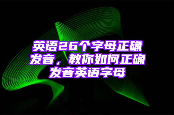 英语26个字母正确发音，教你如何正确发音英语字母