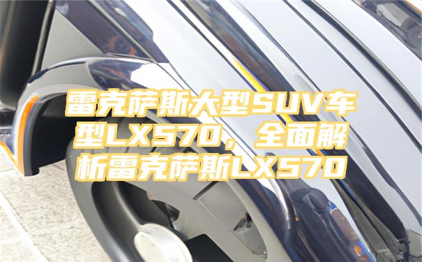 雷克萨斯大型SUV车型LX570，全面解析雷克萨斯LX570