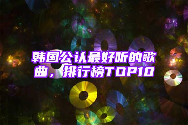 韩国公认最好听的歌曲，排行榜TOP10