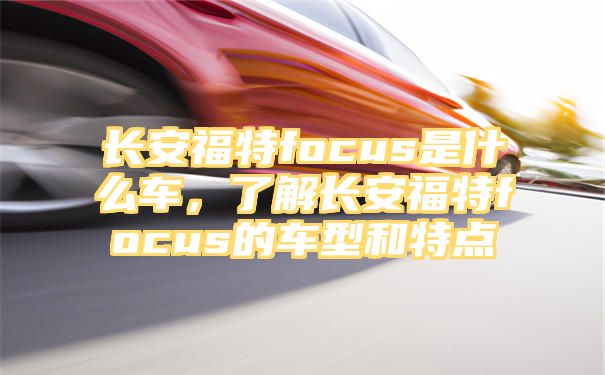 长安福特focus是什么车，了解长安福特focus的车型和特点