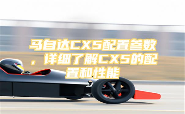 马自达CX5配置参数，详细了解CX5的配置和性能