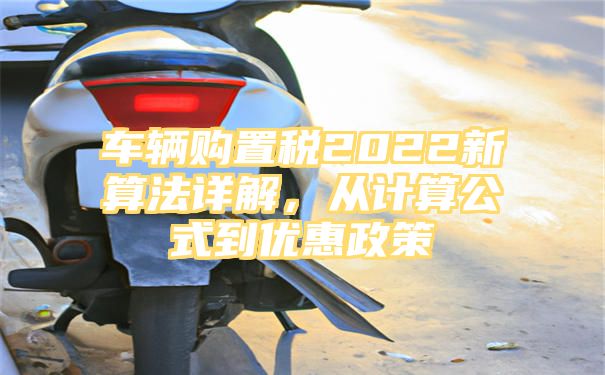 车辆购置税2022新算法详解，从计算公式到优惠政策