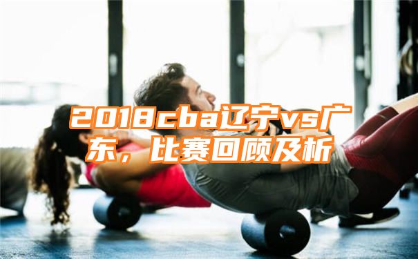 2018cba辽宁vs广东，比赛回顾及析