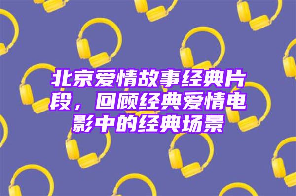 北京爱情故事经典片段，回顾经典爱情电影中的经典场景