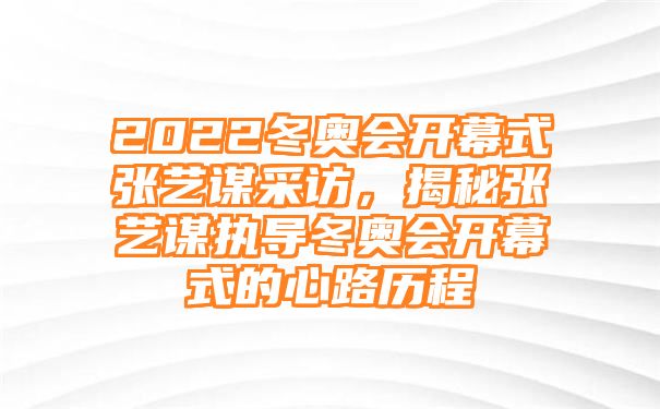 2022冬奥会开幕式张艺谋采访，揭秘张艺谋执导冬奥会开幕式的心路历程