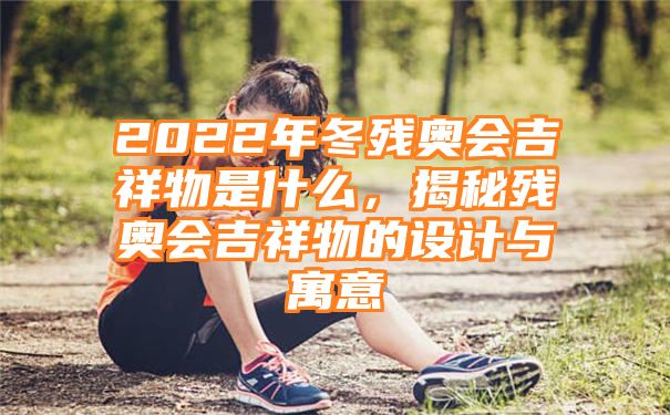 2022年冬残奥会吉祥物是什么，揭秘残奥会吉祥物的设计与寓意