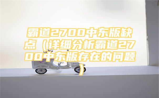 霸道2700中东版缺点（详细分析霸道2700中东版存在的问题）