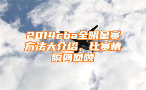 2014cba全明星赛方法大介绍，比赛精瞬间回顾